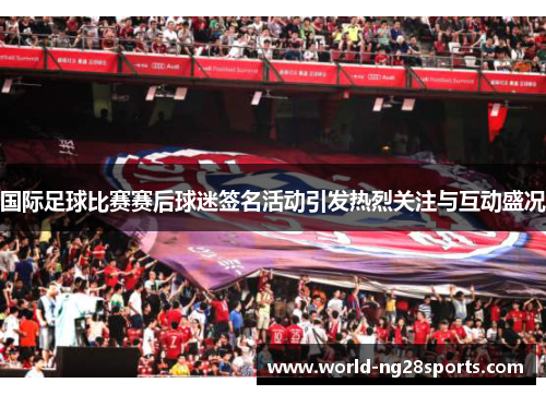 国际足球比赛赛后球迷签名活动引发热烈关注与互动盛况
