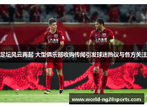 足坛风云再起 大型俱乐部收购传闻引发球迷热议与各方关注