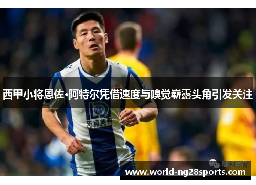 西甲小将恩佐·阿特尔凭借速度与嗅觉崭露头角引发关注