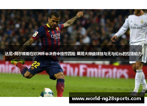 达尼·阿尔维斯在欧洲杯半决赛中技惊四座 展现大师级球技与无与伦比的控场能力