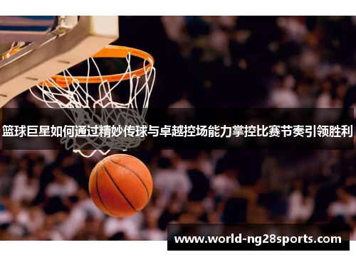 篮球巨星如何通过精妙传球与卓越控场能力掌控比赛节奏引领胜利