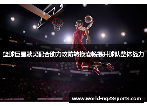篮球巨星默契配合助力攻防转换流畅提升球队整体战力