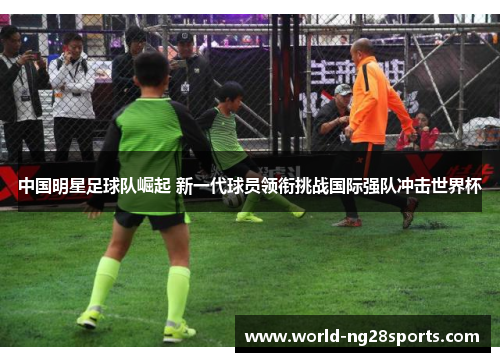 中国明星足球队崛起 新一代球员领衔挑战国际强队冲击世界杯 中国明星足球队崛起 新一代球员领衔挑战国际强队冲击世界杯