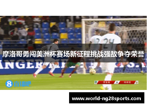 摩洛哥勇闯美洲杯赛场新征程挑战强敌争夺荣誉