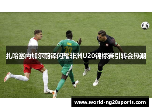 扎哈塞内加尔前锋闪耀非洲U20锦标赛引转会热潮