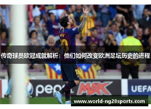 传奇球员欧冠成就解析:他们如何改变欧洲足坛历史的进程 传奇球员欧冠成就解析:他们如何改变欧洲足坛历史的进程