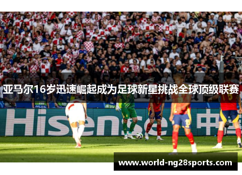 亚马尔16岁迅速崛起成为足球新星挑战全球顶级联赛 亚马尔16岁迅速崛起成为足球新星挑战全球顶级联赛