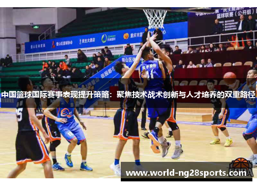 中国篮球国际赛事表现提升策略:聚焦技术战术创新与人才培养的双重路径 中国篮球国际赛事表现提升策略:聚焦技术战术创新与人才培养的双重路径