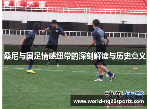 桑尼与国足情感纽带的深刻解读与历史意义