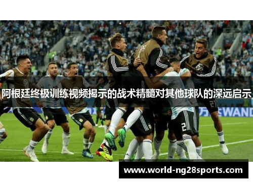 阿根廷终极训练视频揭示的战术精髓对其他球队的深远启示