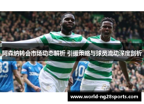 阿森纳转会市场动态解析 引援策略与球员流动深度剖析