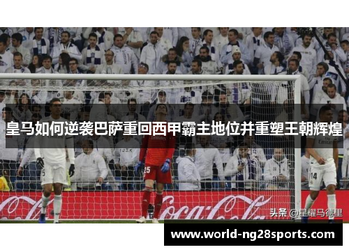 皇马如何逆袭巴萨重回西甲霸主地位并重塑王朝辉煌