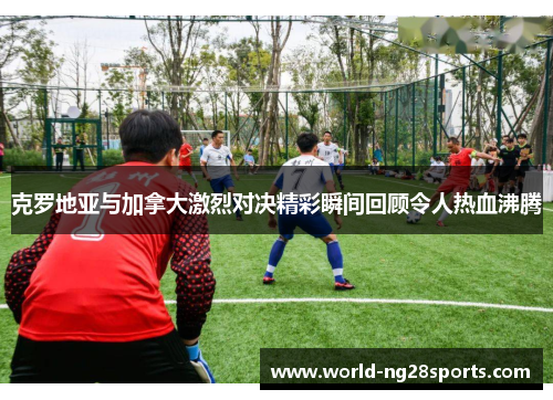 克罗地亚与加拿大激烈对决精彩瞬间回顾令人热血沸腾