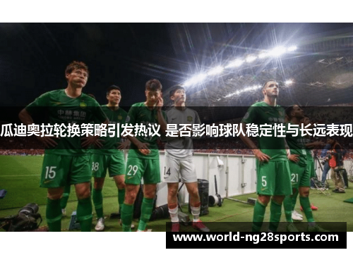 瓜迪奥拉轮换策略引发热议 是否影响球队稳定性与长远表现