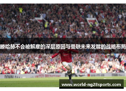 滕哈赫不会被解雇的深层原因与曼联未来发展的战略布局