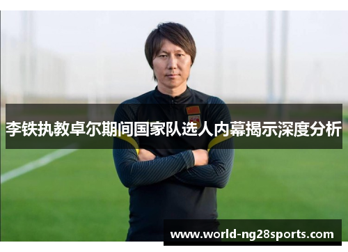 李铁执教卓尔期间国家队选人内幕揭示深度分析