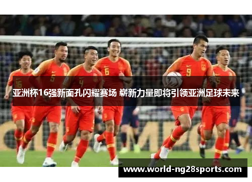 亚洲杯16强新面孔闪耀赛场 崭新力量即将引领亚洲足球未来