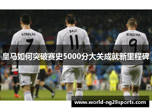 皇马如何突破赛史5000分大关成就新里程碑
