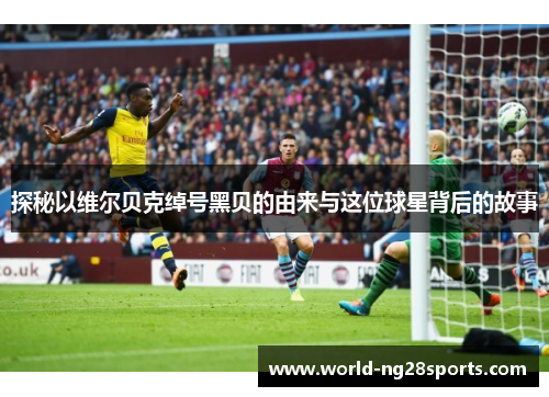 探秘以维尔贝克绰号黑贝的由来与这位球星背后的故事 探秘以维尔贝克绰号黑贝的由来与这位球星背后的故事