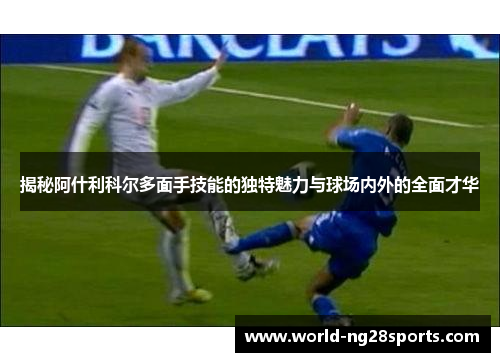 揭秘阿什利科尔多面手技能的独特魅力与球场内外的全面才华