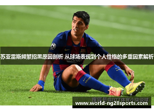 苏亚雷斯频繁招黑原因剖析 从球场表现到个人性格的多重因素解析 苏亚雷斯频繁招黑原因剖析 从球场表现到个人性格的多重因素解析
