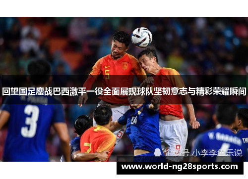 回望国足鏖战巴西激平一役全面展现球队坚韧意志与精彩荣耀瞬间