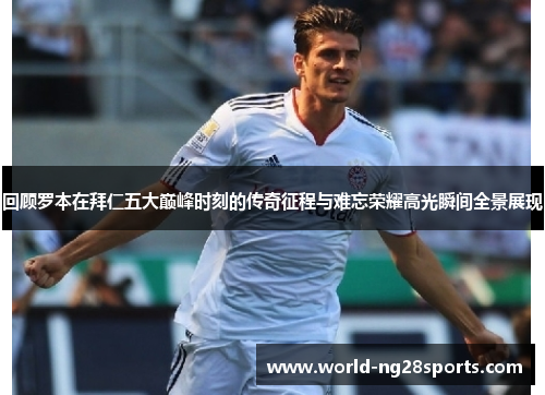 回顾罗本在拜仁五大巅峰时刻的传奇征程与难忘荣耀高光瞬间全景展现