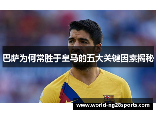 巴萨为何常胜于皇马的五大关键因素揭秘