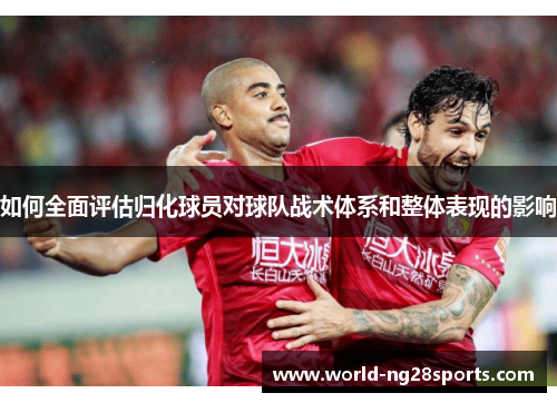 如何全面评估归化球员对球队战术体系和整体表现的影响