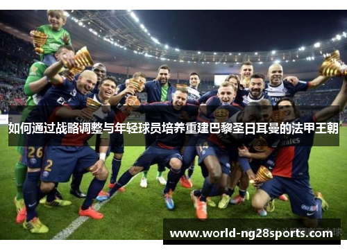 如何通过战略调整与年轻球员培养重建巴黎圣日耳曼的法甲王朝