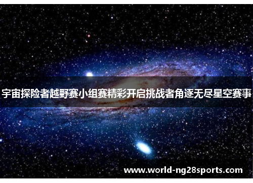 宇宙探险者越野赛小组赛精彩开启挑战者角逐无尽星空赛事 宇宙探险者越野赛小组赛精彩开启挑战者角逐无尽星空赛事