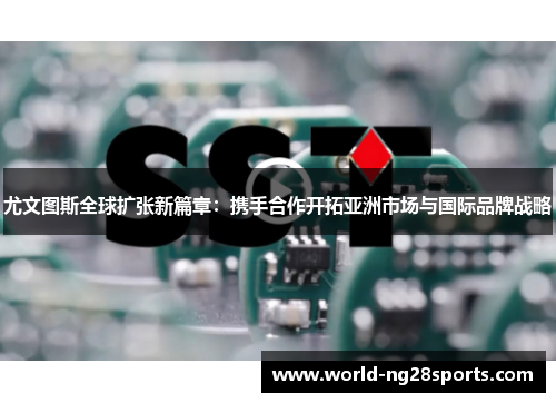 尤文图斯全球扩张新篇章：携手合作开拓亚洲市场与国际品牌战略