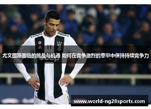 尤文图斯面临的挑战与机遇 如何在竞争激烈的意甲中保持持续竞争力