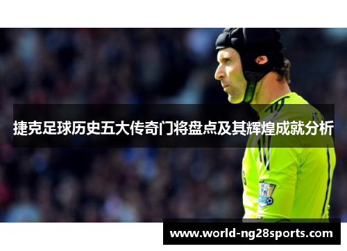 捷克足球历史五大传奇门将盘点及其辉煌成就分析